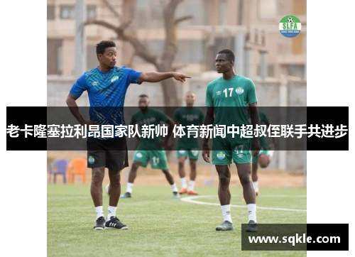 老卡隆塞拉利昂国家队新帅 体育新闻中超叔侄联手共进步