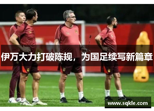 伊万大力打破陈规，为国足续写新篇章