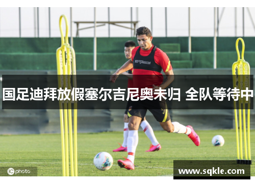 国足迪拜放假塞尔吉尼奥未归 全队等待中